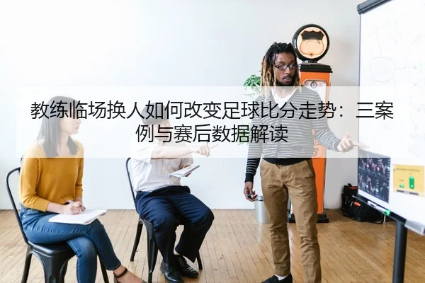 教练临场换人如何改变足球比分走势：三案例与赛后数据解读